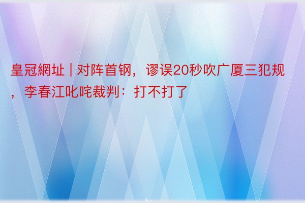皇冠網址 | 对阵首钢，谬误20秒吹广厦三犯规，李春江叱咤裁判：打不打了