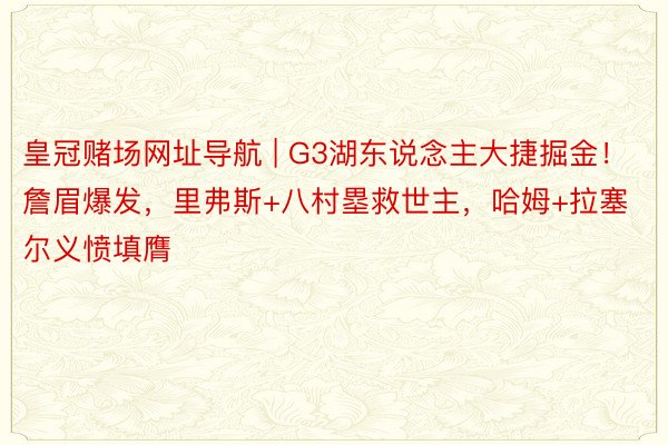 皇冠赌场网址导航 | G3湖东说念主大捷掘金！詹眉爆发，里弗斯+八村塁救世主，哈姆+拉塞尔义愤填膺