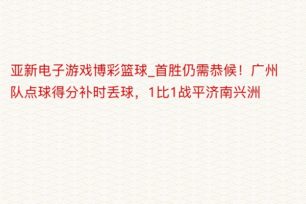 亚新电子游戏博彩篮球_首胜仍需恭候！广州队点球得分补时丢球，1比1战平济南兴洲