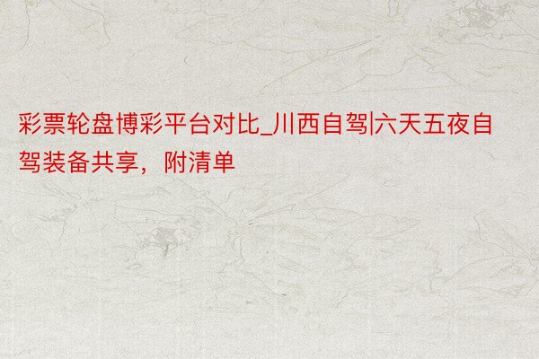 彩票轮盘博彩平台对比_川西自驾|六天五夜自驾装备共享，附清单