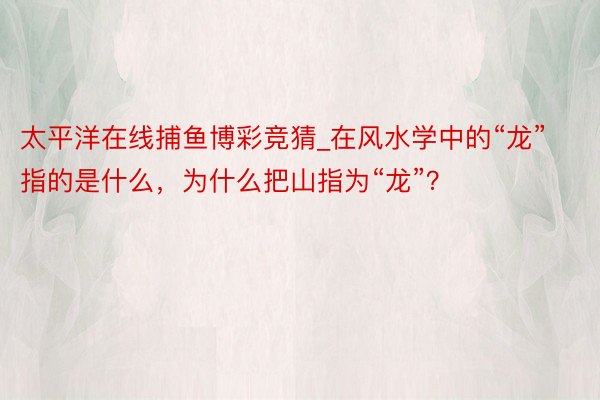 太平洋在线捕鱼博彩竞猜_在风水学中的“龙”指的是什么，为什么把山指为“龙”？