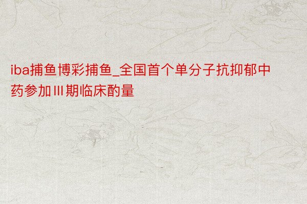 iba捕鱼博彩捕鱼_全国首个单分子抗抑郁中药参加Ⅲ期临床酌量