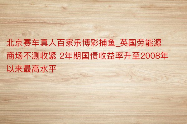 北京赛车真人百家乐博彩捕鱼_英国劳能源商场不测收紧 2年期国债收益率升至2008年以来最高水平