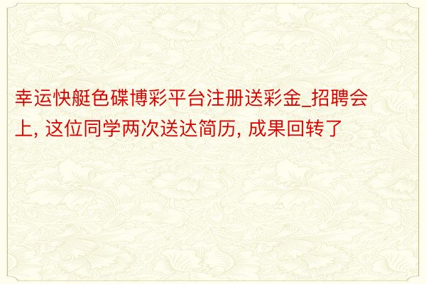 幸运快艇色碟博彩平台注册送彩金_招聘会上， 这位同学两次送达简历， 成果回转了