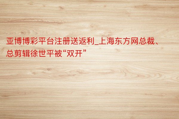 亚博博彩平台注册送返利_上海东方网总裁、总剪辑徐世平被“双开”