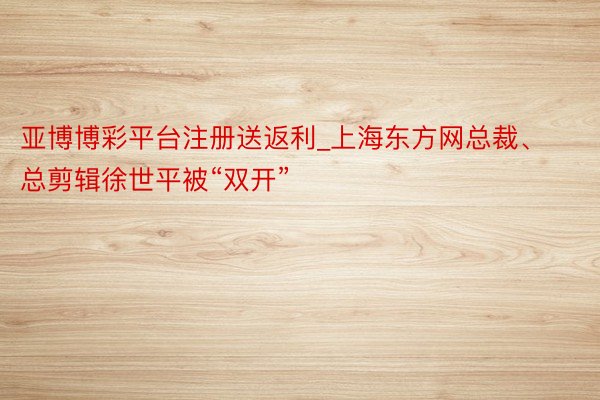 亚博博彩平台注册送返利_上海东方网总裁、总剪辑徐世平被“双开”